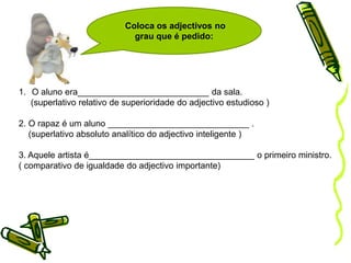 Grau dos adjectivosNormal 	   Ele é alto 	                              de superioridade      Ele é mais alto do que o pai. 	Comparativo         de igualdade 	         Ele é tão alto como o pai. 	                              de inferioridade       Ele é menos alto do que o pai. sintético 	Ele é altíssimo. 	                               relativo                                                              analítico 	Ele é muito alto.   Superlativo                                                    de inferioridade      Ele é o menos alto 	                               absoluto                                                            de superioridade       Ele é o mais alto da turma. 	