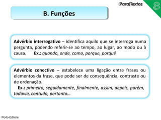 Porto Editora 
BB.. FFuunnççõõeess 
Advérbio interrogativo – identifica aquilo que se interroga numa 
pergunta, podendo referir-se ao tempo, ao lugar, ao modo ou à 
causa. Ex.: quando, onde, como, porque, porquê 
Advérbio conectivo – estabelece uma ligação entre frases ou 
elementos da frase, que pode ser de consequência, contraste ou 
de ordenação. 
Ex.: primeiro, seguidamente, finalmente, assim, depois, porém, 
todavia, contudo, portanto… 
 