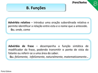 Advérbio relativo – introduz uma oração subordinada relativa e 
permite identificar a relação entre esta e o nome que a antecede. 
Ex.: onde, como 
Porto Editora 
BB.. FFuunnççõõeess 
Advérbio de frase – desempenha a função sintática de 
modificador da frase, podendo transmitir o ponto de vista do 
falante ou referir-se a uma área do saber. 
Ex.: felizmente, infelizmente, naturalmente, matematicamente… 
 