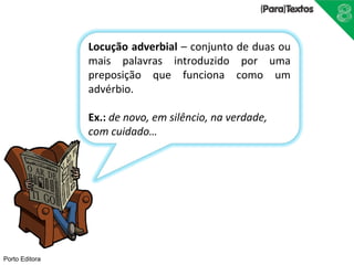 Porto Editora 
Locução adverbial – conjunto de duas ou 
mais palavras introduzido por uma 
preposição que funciona como um 
advérbio. 
Ex.: de novo, em silêncio, na verdade, 
com cuidado… 
 