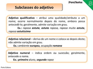 Porto Editora 
SSuubbccllaasssseess ddoo aaddjjeettiivvoo 
Adjetivo qualificativo – atribui uma qualidade/atributo a um 
nome; ocorre normalmente depois do nome, embora possa 
antecedê-lo; geralmente, admite variação em grau. 
Ex.: raposa astuta, astuta raposa, raposa muito astuta, 
raposa astutíssima 
Adjetivo relacional – deriva de um nome e coloca-se depois deste; 
não admite variação em grau. 
Ex.: ambiente europeu, ocupação romana 
Adjetivo numeral – indica ordem ou sucessão; geralmente, 
antecede o nome. 
Ex.: primeiro aluno, segundo rapaz 
 