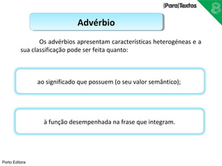 Porto Editora 
AAddvvéérrbbiioo 
Os advérbios apresentam características heterogéneas e a 
sua classificação pode ser feita quanto: 
ao significado que possuem (o seu valor semântico); 
à função desempenhada na frase que integram. 
 
