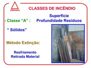BRIGADA
              CLASSES DE INCÊNDIO
                        Superfície
- Classe “A” :    Profundidade Resíduos

 “ Sólidos”


Método Extinção:

    Resfriamento
   Retirada Material
 