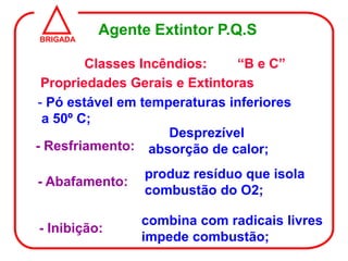 BRIGADA
          Agente Extintor P.Q.S

        Classes Incêndios:     “B e C”
 Propriedades Gerais e Extintoras
- Pó estável em temperaturas inferiores
 a 50º C;
                    Desprezível
- Resfriamento: absorção de calor;

                produz resíduo que isola
- Abafamento:
                combustão do O2;

                combina com radicais livres
- Inibição:
                impede combustão;
 