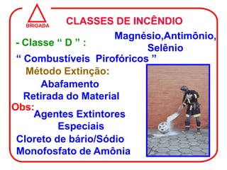 BRIGADA
            CLASSES DE INCÊNDIO
                      Magnésio,Antimônio,
 - Classe “ D ” :
                           Selênio
 “ Combustíveis Pirofóricos ”
    Método Extinção:
       Abafamento
   Retirada do Material
Obs:
     Agentes Extintores
          Especiais
 Cloreto de bário/Sódio
 Monofosfato de Amônia
 
