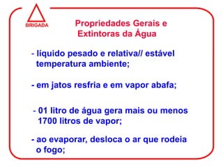 BRIGADA     Propriedades Gerais e
            Extintoras da Água

 - líquido pesado e relativa// estável
   temperatura ambiente;

 - em jatos resfria e em vapor abafa;

  - 01 litro de água gera mais ou menos
    1700 litros de vapor;

 - ao evaporar, desloca o ar que rodeia
   o fogo;
 
