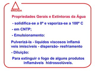 BRIGADA

Propriedades Gerais e Extintoras da Água
- solidifica-se a 0º e vaporiza-se a 100º C
- em CNTP;
- Emulsionamento:
Pulverizá-la - líquidos viscosos inflamá
veis imiscíveis - dispersão- resfriamento
- Diluição:
Para extinguir o fogo de alguns produtos
      inflamáveis hidrossolúveis.
 