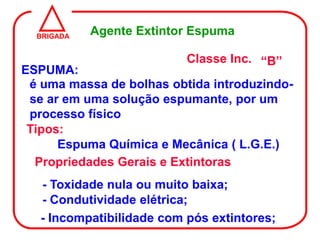 BRIGADA
            Agente Extintor Espuma

                           Classe Inc. “B”
ESPUMA:
 é uma massa de bolhas obtida introduzindo-
 se ar em uma solução espumante, por um
 processo físico
 Tipos:
      Espuma Química e Mecânica ( L.G.E.)
  Propriedades Gerais e Extintoras
   - Toxidade nula ou muito baixa;
   - Condutividade elétrica;
   - Incompatibilidade com pós extintores;
 