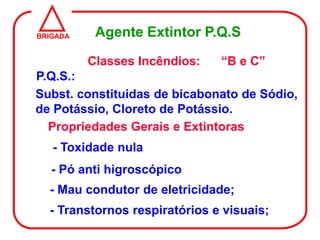 BRIGADA    Agente Extintor P.Q.S

          Classes Incêndios:   “B e C”
P.Q.S.:
Subst. constituidas de bicabonato de Sódio,
de Potássio, Cloreto de Potássio.
  Propriedades Gerais e Extintoras
   - Toxidade nula
   - Pó anti higroscópico
  - Mau condutor de eletricidade;
  - Transtornos respiratórios e visuais;
 