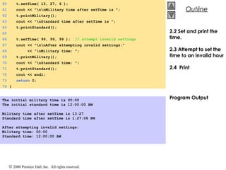© 2000 Prentice Hall, Inc. All rights reserved.
OutlineOutline
60 t.setTime( 13, 27, 6 );
61 cout << "nnMilitary time after setTime is ";
62 t.printMilitary();
63 cout << "nStandard time after setTime is ";
64 t.printStandard();
65
66 t.setTime( 99, 99, 99 ); // attempt invalid settings
67 cout << "nnAfter attempting invalid settings:"
68 << "nMilitary time: ";
69 t.printMilitary();
70 cout << "nStandard time: ";
71 t.printStandard();
72 cout << endl;
73 return 0;
74 }
The initial military time is 00:00
The initial standard time is 12:00:00 AM
Military time after setTime is 13:27
Standard time after setTime is 1:27:06 PM
After attempting invalid settings:
Military time: 00:00
Standard time: 12:00:00 AM
2.2 Set and print the
time.
2.3 Attempt to set the
time to an invalid hour
2.4 Print
Program Output
 
