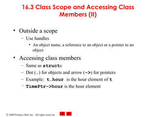 © 2000 Prentice Hall, Inc. All rights reserved.
16.3 Class Scope and Accessing Class
Members (II)
• Outside a scope
– Use handles
• An object name, a reference to an object or a pointer to an
object
• Accessing class members
– Same as structs
– Dot (.) for objects and arrow (->) for pointers
– Example: t.hour is the hour element of t
– TimePtr->hour is the hour element
 