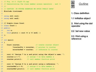 © 2000 Prentice Hall, Inc. All rights reserved.
OutlineOutline
1. Class definition
1.1 Initialize object
2. Print using the dot
operator
2.2 Set new value
2.3 Print using a
reference
1 // Fig. 16.3: fig16_03.cpp
2 // Demonstrating the class member access operators . and ->
3 //
4 // CAUTION: IN FUTURE EXAMPLES WE AVOID PUBLIC DATA!
5 #include <iostream>
6
7 using std::cout;
8 using std::endl;
9
10 // Simple class Count
11 class Count {
12 public:
13 int x;
14 void print() { cout << x << endl; }
15 };
16
17 int main()
18 {
19 Count counter, // create counter object
20 *counterPtr = &counter, // pointer to counter
21 &counterRef = counter; // reference to counter
22
23 cout << "Assign 7 to x and print using the object's name: ";
24 counter.x = 7; // assign 7 to data member x
25 counter.print(); // call member function print
26
27 cout << "Assign 8 to x and print using a reference: ";
28 counterRef.x = 8; // assign 8 to data member x
29 counterRef.print(); // call member function print
30
 