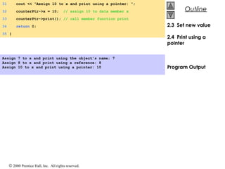© 2000 Prentice Hall, Inc. All rights reserved.
OutlineOutline
2.3 Set new value
2.4 Print using a
pointer
Program Output
31 cout << "Assign 10 to x and print using a pointer: ";
32 counterPtr->x = 10; // assign 10 to data member x
33 counterPtr->print(); // call member function print
34 return 0;
35 }
Assign 7 to x and print using the object's name: 7
Assign 8 to x and print using a reference: 8
Assign 10 to x and print using a pointer: 10
 