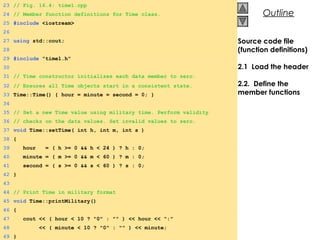 © 2000 Prentice Hall, Inc. All rights reserved.
OutlineOutline
Source code file
(function definitions)
2.1 Load the header
2.2. Define the
member functions
23 // Fig. 16.4: time1.cpp
24 // Member function definitions for Time class.
25 #include <iostream>
26
27 using std::cout;
28
29 #include "time1.h"
30
31 // Time constructor initializes each data member to zero.
32 // Ensures all Time objects start in a consistent state.
33 Time::Time() { hour = minute = second = 0; }
34
35 // Set a new Time value using military time. Perform validity
36 // checks on the data values. Set invalid values to zero.
37 void Time::setTime( int h, int m, int s )
38 {
39 hour = ( h >= 0 && h < 24 ) ? h : 0;
40 minute = ( m >= 0 && m < 60 ) ? m : 0;
41 second = ( s >= 0 && s < 60 ) ? s : 0;
42 }
43
44 // Print Time in military format
45 void Time::printMilitary()
46 {
47 cout << ( hour < 10 ? "0" : "" ) << hour << ":"
48 << ( minute < 10 ? "0" : "" ) << minute;
49 }
 