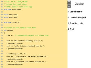 © 2000 Prentice Hall, Inc. All rights reserved.
OutlineOutline
1. Load header
1.1 Initialize object
2. Function calls
3. Print
59 // Fig. 16.4: fig16_04.cpp
60 // Driver for Time1 class
61 // NOTE: Compile with time1.cpp
62 #include <iostream>
63
64 using std::cout;
65 using std::endl;
66
67 #include "time1.h"
68
69 // Driver to test simple class Time
70 int main()
71 {
72 Time t; // instantiate object t of class time
73
74 cout << "The initial military time is ";
75 t.printMilitary();
76 cout << "nThe initial standard time is ";
77 t.printStandard();
78
79 t.setTime( 13, 27, 6 );
80 cout << "nnMilitary time after setTime is ";
81 t.printMilitary();
82 cout << "nStandard time after setTime is ";
83 t.printStandard();
84
 