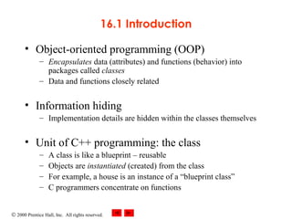 © 2000 Prentice Hall, Inc. All rights reserved.
16.1 Introduction
• Object-oriented programming (OOP)
– Encapsulates data (attributes) and functions (behavior) into
packages called classes
– Data and functions closely related
• Information hiding
– Implementation details are hidden within the classes themselves
• Unit of C++ programming: the class
– A class is like a blueprint – reusable
– Objects are instantiated (created) from the class
– For example, a house is an instance of a “blueprint class”
– C programmers concentrate on functions
 