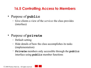 © 2000 Prentice Hall, Inc. All rights reserved.
16.5 Controlling Access to Members
• Purpose of public
– Give clients a view of the services the class provides
(interface)
• Purpose of private
– Default setting
– Hide details of how the class accomplishes its tasks
(implementation)
– Private members only accessible through the public
interface using public member functions
 