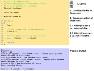 © 2000 Prentice Hall, Inc. All rights reserved.
OutlineOutline
1. Load header file for
Time class.
2. Create an object of
class Time.
2.1 Attempt to set a
private variable
2.2 Attempt to access
a private variable.
Program Output
1 // Fig. 16.5: fig16_05.cpp
2 // Demonstrate errors resulting from attempts
3 // to access private class members.
4 #include <iostream>
5
6 using std::cout;
7
8 #include "time1.h"
9
10 int main()
11 {
12 Time t;
13
14 // Error: 'Time::hour' is not accessible
15 t.hour = 7;
16
17 // Error: 'Time::minute' is not accessible
18 cout << "minute = " << t.minute;
19
20 return 0;
21 }
Compiling...
Fig06_06.cpp
D:Fig06_06.cpp(15) : error C2248: 'hour' : cannot access private
member declared in class 'Time'
D:Fig6_06time1.h(18) : see declaration of 'hour'
D:Fig06_06.cpp(18) : error C2248: 'minute' : cannot access private
member declared in class 'Time'
D:time1.h(19) : see declaration of 'minute'
Error executing cl.exe.
 
test.exe - 2 error(s), 0 warning(s) 
 