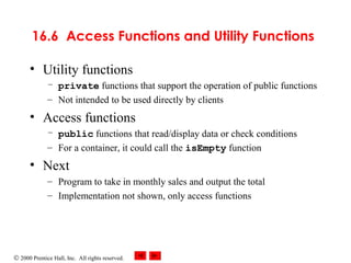 © 2000 Prentice Hall, Inc. All rights reserved.
16.6 Access Functions and Utility Functions
• Utility functions
– private functions that support the operation of public functions
– Not intended to be used directly by clients
• Access functions
– public functions that read/display data or check conditions
– For a container, it could call the isEmpty function
• Next
– Program to take in monthly sales and output the total
– Implementation not shown, only access functions
 