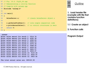 © 2000 Prentice Hall, Inc. All rights reserved.
OutlineOutline
1. Load header file
(compile with file that
contains function
definitions)
1.1 Create an object
2. Function calls
Program Output
87 // Fig. 16.6: fig16_06.cpp
88 // Demonstrating a utility function
89 // Compile with salesp.cpp
90 #include "salesp.h"
91
92 int main()
93 {
94 SalesPerson s; // create SalesPerson object s
95
96 s.getSalesFromUser(); // note simple sequential code
97 s.printAnnualSales(); // no control structures in main
98 return 0;
99 }
OUTPUT
Enter sales amount for month 1: 5314.76
Enter sales amount for month 2: 4292.38
Enter sales amount for month 3: 4589.83
Enter sales amount for month 4: 5534.03
Enter sales amount for month 5: 4376.34
Enter sales amount for month 6: 5698.45
Enter sales amount for month 7: 4439.22
Enter sales amount for month 8: 5893.57
Enter sales amount for month 9: 4909.67
Enter sales amount for month 10: 5123.45
Enter sales amount for month 11: 4024.97
Enter sales amount for month 12: 5923.92
 
The total annual sales are: $60120.59
 