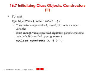 © 2000 Prentice Hall, Inc. All rights reserved.
16.7 Initializing Class Objects: Constructors
(II)
• Format
Type ObjectName( value1, value2, …);
– Constructor assigns value1, value2, etc. to its member
variables
– If not enough values specified, rightmost parameters set to
their default (specified by programmer)
myClass myObject( 3, 4.0 );
 