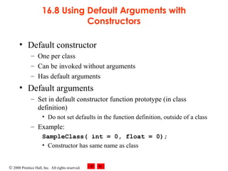 © 2000 Prentice Hall, Inc. All rights reserved.
16.8 Using Default Arguments with
Constructors
• Default constructor
– One per class
– Can be invoked without arguments
– Has default arguments
• Default arguments
– Set in default constructor function prototype (in class
definition)
• Do not set defaults in the function definition, outside of a class
– Example:
SampleClass( int = 0, float = 0);
• Constructor has same name as class
 