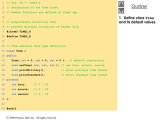 © 2000 Prentice Hall, Inc. All rights reserved.
OutlineOutline
1. Define class Time
and its default values.
1 // Fig. 16.7: time2.h
2 // Declaration of the Time class.
3 // Member functions are defined in time2.cpp
4
5 // preprocessor directives that
6 // prevent multiple inclusions of header file
7 #ifndef TIME2_H
8 #define TIME2_H
9
10 // Time abstract data type definition
11 class Time {
12 public:
13 Time( int = 0, int = 0, int = 0 ); // default constructor
14 void setTime( int, int, int ); // set hour, minute, second
15 void printMilitary(); // print military time format
16 void printStandard(); // print standard time format
17 private:
18 int hour; // 0 - 23
19 int minute; // 0 - 59
20 int second; // 0 - 59
21 };
22
23 #endif
 