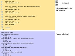 © 2000 Prentice Hall, Inc. All rights reserved.
OutlineOutline
2.1 (continued) Print
the objects.
Program Output
Constructed with:
all arguments defaulted:
00:00
12:00:00 AM
hour specified; minute and second defaulted:
02:00
2:00:00 AM
hour and minute specified; second defaulted:
21:34
9:34:00 PM
hour, minute, and second specified:
12:25
12:25:42 PM
all invalid values specified:
00:00
12:00:00 AM
94 cout << "n ";
95 t3.printStandard();
96
97 cout << "nhour, minute, and second specified:"
98 << "n ";
99 t4.printMilitary();
100 cout << "n ";
101 t4.printStandard();
102
103 cout << "nall invalid values specified:"
104 << "n ";
105 t5.printMilitary();
106 cout << "n ";
107 t5.printStandard();
108 cout << endl;
109
110 return 0;
111}
 