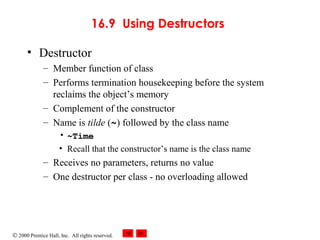© 2000 Prentice Hall, Inc. All rights reserved.
16.9 Using Destructors
• Destructor
– Member function of class
– Performs termination housekeeping before the system
reclaims the object’s memory
– Complement of the constructor
– Name is tilde (~) followed by the class name
• ~Time
• Recall that the constructor’s name is the class name
– Receives no parameters, returns no value
– One destructor per class - no overloading allowed
 