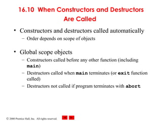 © 2000 Prentice Hall, Inc. All rights reserved.
16.10 When Constructors and Destructors
Are Called
• Constructors and destructors called automatically
– Order depends on scope of objects
• Global scope objects
– Constructors called before any other function (including
main)
– Destructors called when main terminates (or exit function
called)
– Destructors not called if program terminates with abort
 