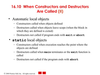© 2000 Prentice Hall, Inc. All rights reserved.
16.10 When Constructors and Destructors
Are Called (II)
• Automatic local objects
– Constructors called when objects defined
– Destructors called when objects leave scope (when the block in
which they are defined is exited)
– Destructors not called if program ends with exit or abort
• static local objects
– Constructors called when execution reaches the point where the
objects are defined
– Destructors called when main terminates or the exit function is
called
– Destructors not called if the program ends with abort
 