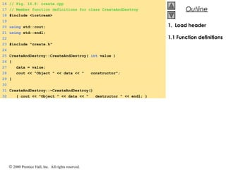 © 2000 Prentice Hall, Inc. All rights reserved.
OutlineOutline
1. Load header
1.1 Function definitions
16 // Fig. 16.8: create.cpp
17 // Member function definitions for class CreateAndDestroy
18 #include <iostream>
19
20 using std::cout;
21 using std::endl;
22
23 #include "create.h"
24
25 CreateAndDestroy::CreateAndDestroy( int value )
26 {
27 data = value;
28 cout << "Object " << data << " constructor";
29 }
30
31 CreateAndDestroy::~CreateAndDestroy()
32 { cout << "Object " << data << " destructor " << endl; }
 