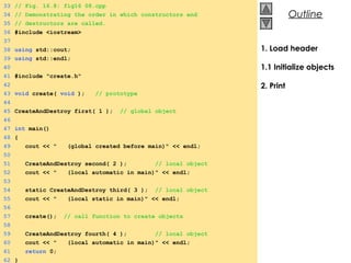 © 2000 Prentice Hall, Inc. All rights reserved.
OutlineOutline
1. Load header
1.1 Initialize objects
2. Print
33 // Fig. 16.8: fig16_08.cpp
34 // Demonstrating the order in which constructors and
35 // destructors are called.
36 #include <iostream>
37
38 using std::cout;
39 using std::endl;
40
41 #include "create.h"
42
43 void create( void ); // prototype
44
45 CreateAndDestroy first( 1 ); // global object
46
47 int main()
48 {
49 cout << " (global created before main)" << endl;
50
51 CreateAndDestroy second( 2 ); // local object
52 cout << " (local automatic in main)" << endl;
53
54 static CreateAndDestroy third( 3 ); // local object
55 cout << " (local static in main)" << endl;
56
57 create(); // call function to create objects
58
59 CreateAndDestroy fourth( 4 ); // local object
60 cout << " (local automatic in main)" << endl;
61 return 0;
62 }
 