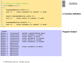 © 2000 Prentice Hall, Inc. All rights reserved.
OutlineOutline
3. Function definition
Program Output
63
64 // Function to create objects
65 void create( void )
66 {
67 CreateAndDestroy fifth( 5 );
68 cout << " (local automatic in create)" << endl;
69
70 static CreateAndDestroy sixth( 6 );
71 cout << " (local static in create)" << endl;
72
73 CreateAndDestroy seventh( 7 );
74 cout << " (local automatic in create)" << endl;
75 }
OUTPUT
Object 1 constructor (global created before main)
Object 2 constructor (local automatic in main)
Object 3 constructor (local static in main)
Object 5 constructor (local automatic in create)
Object 6 constructor (local static in create)
Object 7 constructor (local automatic in create)
Object 7 destructor
Object 5 destructor
Object 4 constructor (local automatic in main)
Object 4 destructor
Object 2 destructor
Object 6 destructor
Object 3 destructor
Object 1 destructor
 
