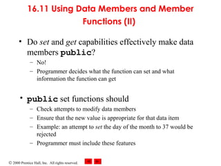 © 2000 Prentice Hall, Inc. All rights reserved.
16.11 Using Data Members and Member
Functions (II)
• Do set and get capabilities effectively make data
members public?
– No!
– Programmer decides what the function can set and what
information the function can get
• public set functions should
– Check attempts to modify data members
– Ensure that the new value is appropriate for that data item
– Example: an attempt to set the day of the month to 37 would be
rejected
– Programmer must include these features
 