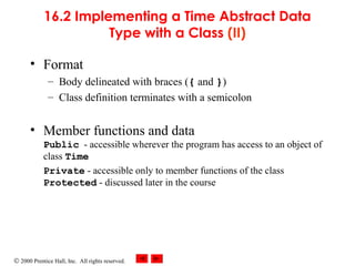 © 2000 Prentice Hall, Inc. All rights reserved.
16.2 Implementing a Time Abstract Data
Type with a Class (II)
• Format
– Body delineated with braces ({ and })
– Class definition terminates with a semicolon
• Member functions and data
Public - accessible wherever the program has access to an object of
class Time
Private - accessible only to member functions of the class
Protected - discussed later in the course
 