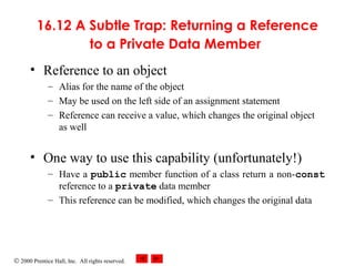 © 2000 Prentice Hall, Inc. All rights reserved.
16.12 A Subtle Trap: Returning a Reference
to a Private Data Member
• Reference to an object
– Alias for the name of the object
– May be used on the left side of an assignment statement
– Reference can receive a value, which changes the original object
as well
• One way to use this capability (unfortunately!)
– Have a public member function of a class return a non-const
reference to a private data member
– This reference can be modified, which changes the original data
 