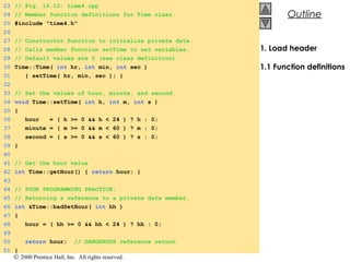 © 2000 Prentice Hall, Inc. All rights reserved.
OutlineOutline
1. Load header
1.1 Function definitions
23 // Fig. 16.10: time4.cpp
24 // Member function definitions for Time class.
25 #include "time4.h"
26
27 // Constructor function to initialize private data.
28 // Calls member function setTime to set variables.
29 // Default values are 0 (see class definition).
30 Time::Time( int hr, int min, int sec )
31 { setTime( hr, min, sec ); }
32
33 // Set the values of hour, minute, and second.
34 void Time::setTime( int h, int m, int s )
35 {
36 hour = ( h >= 0 && h < 24 ) ? h : 0;
37 minute = ( m >= 0 && m < 60 ) ? m : 0;
38 second = ( s >= 0 && s < 60 ) ? s : 0;
39 }
40
41 // Get the hour value
42 int Time::getHour() { return hour; }
43
44 // POOR PROGRAMMING PRACTICE:
45 // Returning a reference to a private data member.
46 int &Time::badSetHour( int hh )
47 {
48 hour = ( hh >= 0 && hh < 24 ) ? hh : 0;
49
50 return hour; // DANGEROUS reference return
51 }
 