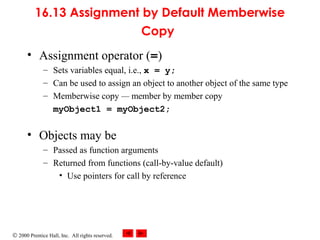 © 2000 Prentice Hall, Inc. All rights reserved.
16.13 Assignment by Default Memberwise
Copy
• Assignment operator (=)
– Sets variables equal, i.e., x = y;
– Can be used to assign an object to another object of the same type
– Memberwise copy — member by member copy
myObject1 = myObject2;
• Objects may be
– Passed as function arguments
– Returned from functions (call-by-value default)
• Use pointers for call by reference
 