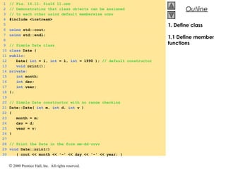 © 2000 Prentice Hall, Inc. All rights reserved.
OutlineOutline
1. Define class
1.1 Define member
functions
1 // Fig. 16.11: fig16_11.cpp
2 // Demonstrating that class objects can be assigned
3 // to each other using default memberwise copy
4 #include <iostream>
5
6 using std::cout;
7 using std::endl;
8
9 // Simple Date class
10 class Date {
11 public:
12 Date( int = 1, int = 1, int = 1990 ); // default constructor
13 void print();
14 private:
15 int month;
16 int day;
17 int year;
18 };
19
20 // Simple Date constructor with no range checking
21 Date::Date( int m, int d, int y )
22 {
23 month = m;
24 day = d;
25 year = y;
26 }
27
28 // Print the Date in the form mm-dd-yyyy
29 void Date::print()
30 { cout << month << '-' << day << '-' << year; }
 