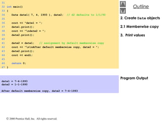 © 2000 Prentice Hall, Inc. All rights reserved.
OutlineOutline
2. Create Date objects
2.1 Memberwise copy
3. Print values
Program Output
31
32 int main()
33 {
34 Date date1( 7, 4, 1993 ), date2; // d2 defaults to 1/1/90
35
36 cout << "date1 = ";
37 date1.print();
38 cout << "ndate2 = ";
39 date2.print();
40
41 date2 = date1; // assignment by default memberwise copy
42 cout << "nnAfter default memberwise copy, date2 = ";
43 date2.print();
44 cout << endl;
45
46 return 0;
47 }
date1 = 7-4-1993
date2 = 1-1-1990
After default memberwise copy, date2 = 7-4-1993
 