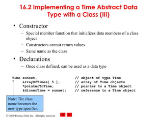 © 2000 Prentice Hall, Inc. All rights reserved.
16.2 Implementing a Time Abstract Data
Type with a Class (III)
• Constructor
– Special member function that initializes data members of a class
object
– Constructors cannot return values
– Same name as the class
• Declarations
– Once class defined, can be used as a data type
Time sunset, // object of type Time
arrayOfTimes[ 5 ], // array of Time objects
*pointerToTime, // pointer to a Time object
&dinnerTime = sunset; // reference to a Time object
Note: The class
name becomes the
new type specifier.
 
