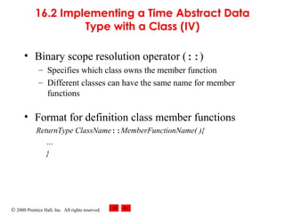 © 2000 Prentice Hall, Inc. All rights reserved.
16.2 Implementing a Time Abstract Data
Type with a Class (IV)
• Binary scope resolution operator (::)
– Specifies which class owns the member function
– Different classes can have the same name for member
functions
• Format for definition class member functions
ReturnType ClassName::MemberFunctionName( ){
…
}
 