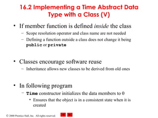 © 2000 Prentice Hall, Inc. All rights reserved.
16.2 Implementing a Time Abstract Data
Type with a Class (V)
• If member function is defined inside the class
– Scope resolution operator and class name are not needed
– Defining a function outside a class does not change it being
public or private
• Classes encourage software reuse
– Inheritance allows new classes to be derived from old ones
• In following program
– Time constructor initializes the data members to 0
• Ensures that the object is in a consistent state when it is
created
 