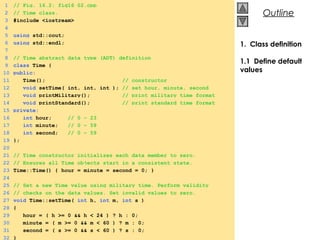 © 2000 Prentice Hall, Inc. All rights reserved.
OutlineOutline
1 // Fig. 16.2: fig16_02.cpp
2 // Time class.
3 #include <iostream>
4
5 using std::cout;
6 using std::endl;
7
8 // Time abstract data type (ADT) definition
9 class Time {
10 public:
11 Time(); // constructor
12 void setTime( int, int, int ); // set hour, minute, second
13 void printMilitary(); // print military time format
14 void printStandard(); // print standard time format
15 private:
16 int hour; // 0 – 23
17 int minute; // 0 – 59
18 int second; // 0 – 59
19 };
20
21 // Time constructor initializes each data member to zero.
22 // Ensures all Time objects start in a consistent state.
23 Time::Time() { hour = minute = second = 0; }
24
25 // Set a new Time value using military time. Perform validity
26 // checks on the data values. Set invalid values to zero.
27 void Time::setTime( int h, int m, int s )
28 {
29 hour = ( h >= 0 && h < 24 ) ? h : 0;
30 minute = ( m >= 0 && m < 60 ) ? m : 0;
31 second = ( s >= 0 && s < 60 ) ? s : 0;
32 }
1. Class definition
1.1 Define default
values
 