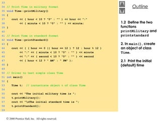 © 2000 Prentice Hall, Inc. All rights reserved.
OutlineOutline
33
34 // Print Time in military format
35 void Time::printMilitary()
36 {
37 cout << ( hour < 10 ? "0" : "" ) << hour << ":"
38 << ( minute < 10 ? "0" : "" ) << minute;
39 }
40
41 // Print Time in standard format
42 void Time::printStandard()
43 {
44 cout << ( ( hour == 0 || hour == 12 ) ? 12 : hour % 12 )
45 << ":" << ( minute < 10 ? "0" : "" ) << minute
46 << ":" << ( second < 10 ? "0" : "" ) << second
47 << ( hour < 12 ? " AM" : " PM" );
48 }
49
50 // Driver to test simple class Time
51 int main()
52 {
53 Time t; // instantiate object t of class Time
54
55 cout << "The initial military time is ";
56 t.printMilitary();
57 cout << "nThe initial standard time is ";
58 t.printStandard();
59
1.2 Define the two
functions
printMilitary and
printstandard
2. In main(), create
an object of class
Time.
2.1 Print the initial
(default) time
 