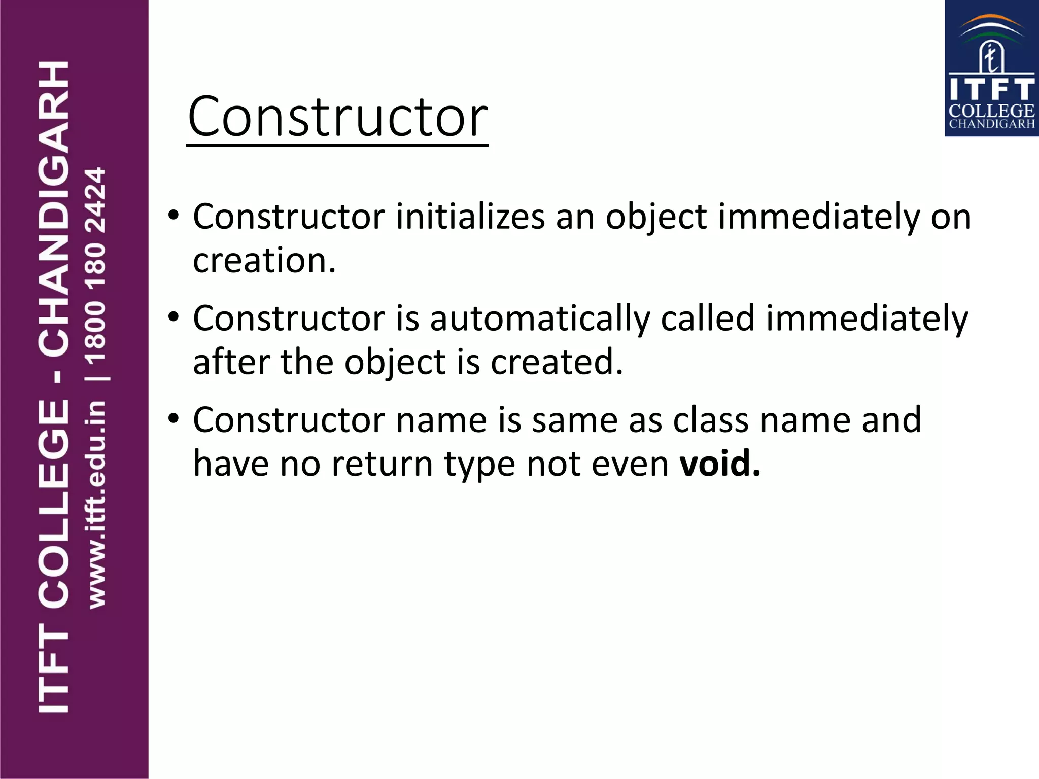 Constructor
• Constructor initializes an object immediately on
creation.
• Constructor is automatically called immediately
after the object is created.
• Constructor name is same as class name and
have no return type not even void.
 