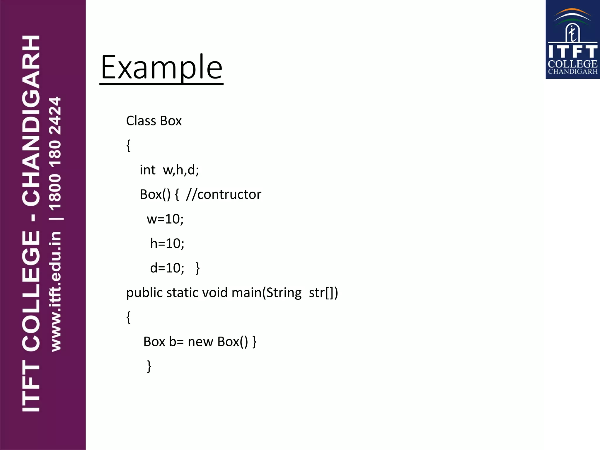 Example
Class Box
{
int w,h,d;
Box() { //contructor
w=10;
h=10;
d=10; }
public static void main(String str[])
{
Box b= new Box() }
}
 