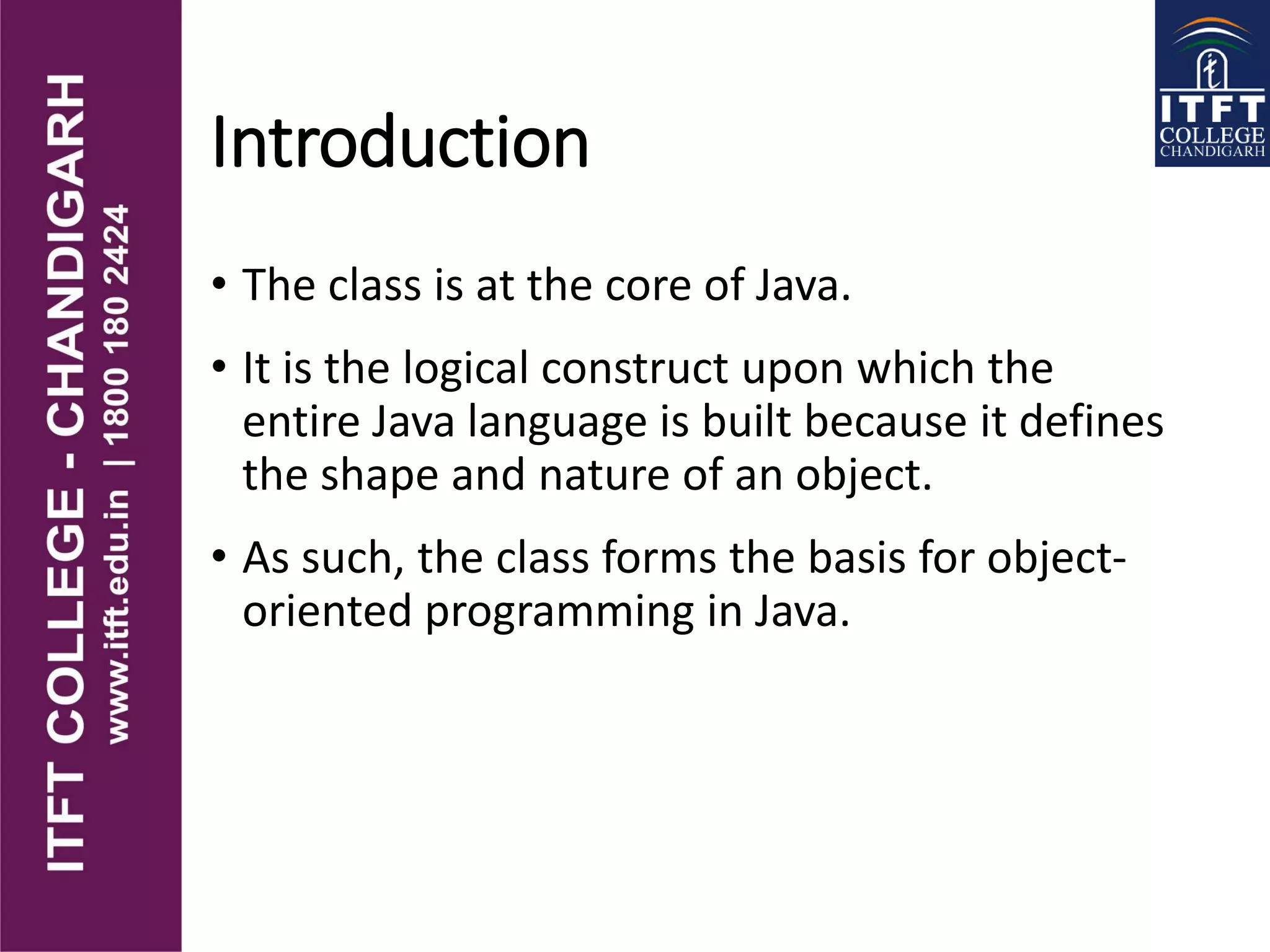 Introduction
• The class is at the core of Java.
• It is the logical construct upon which the
entire Java language is built because it defines
the shape and nature of an object.
• As such, the class forms the basis for object-
oriented programming in Java.
 