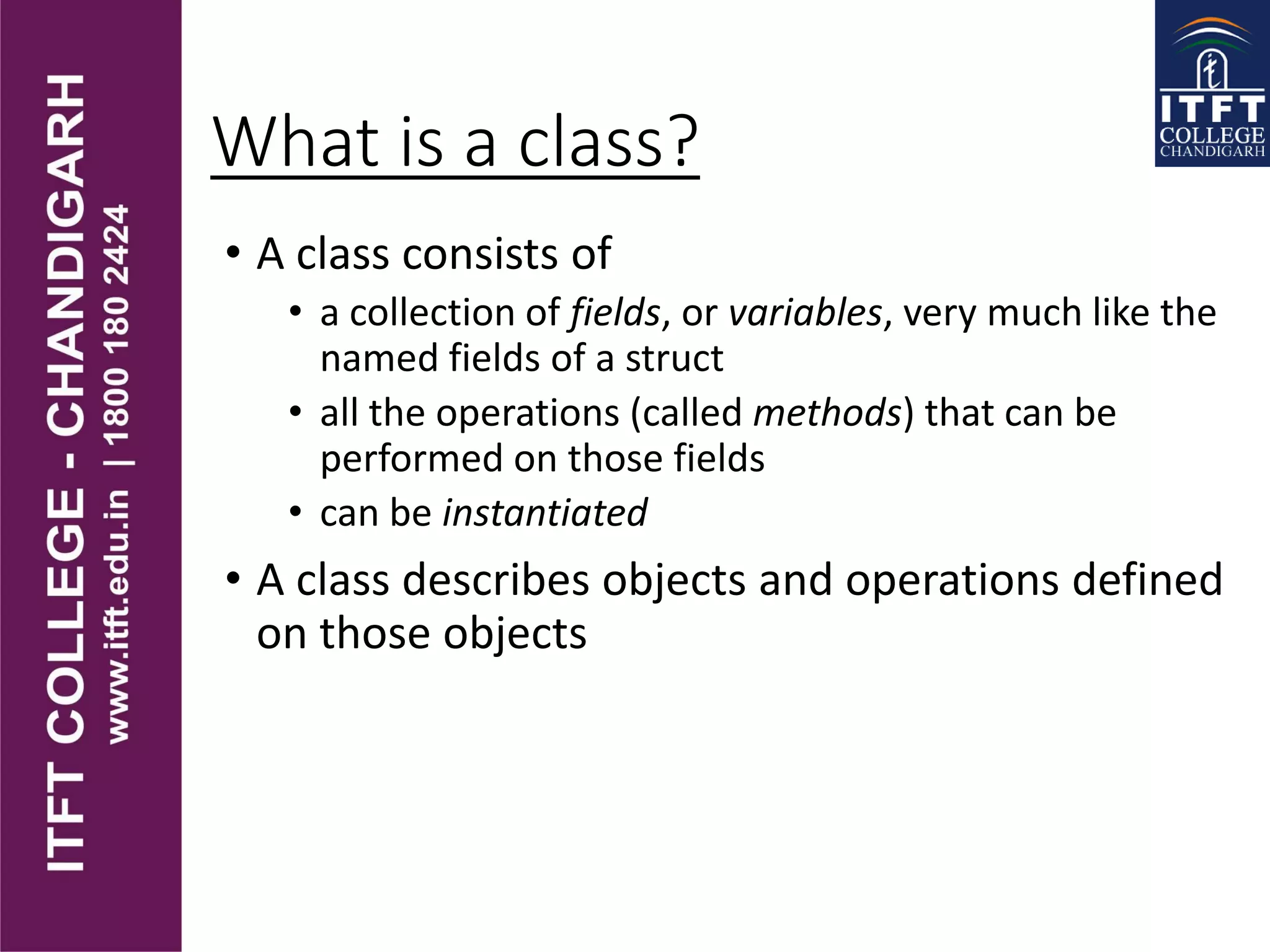What is a class?
• A class consists of
• a collection of fields, or variables, very much like the
named fields of a struct
• all the operations (called methods) that can be
performed on those fields
• can be instantiated
• A class describes objects and operations defined
on those objects
 